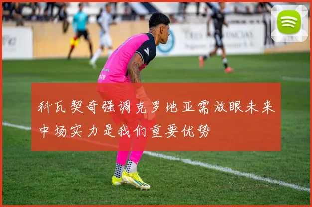科瓦契奇强调克罗地亚需放眼未来中场实力是我们重要优势