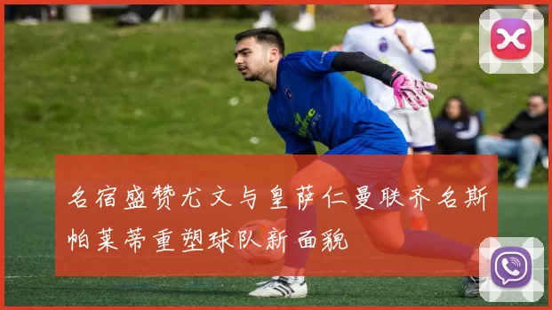 名宿盛赞尤文与皇萨仁曼联齐名斯帕莱蒂重塑球队新面貌