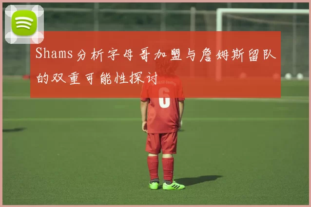 Shams分析字母哥加盟与詹姆斯留队的双重可能性探讨