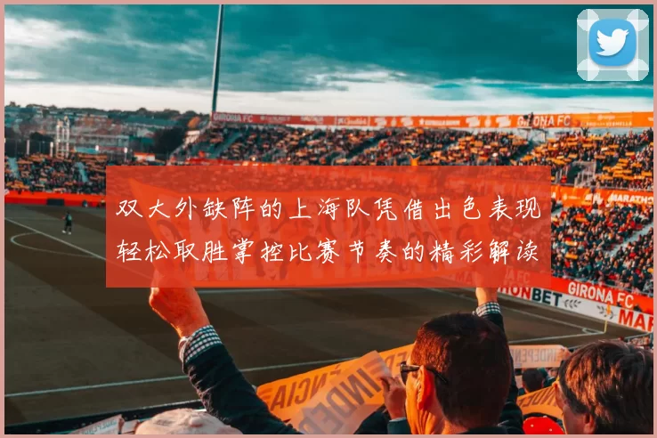 双大外缺阵的上海队凭借出色表现轻松取胜掌控比赛节奏的精彩解读