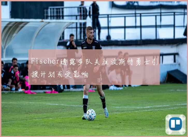 Fischer透露多队关注波斯特勇士引援计划或受影响