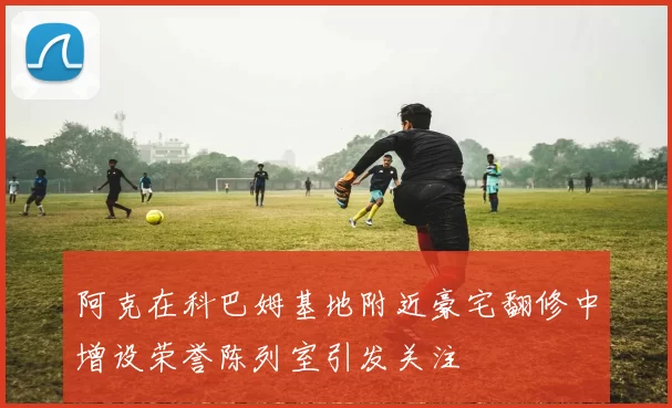 阿克在科巴姆基地附近豪宅翻修中增设荣誉陈列室引发关注