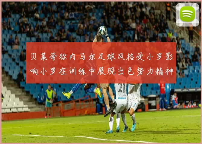 贝莱蒂称内马尔足球风格受小罗影响小罗在训练中展现出色努力精神