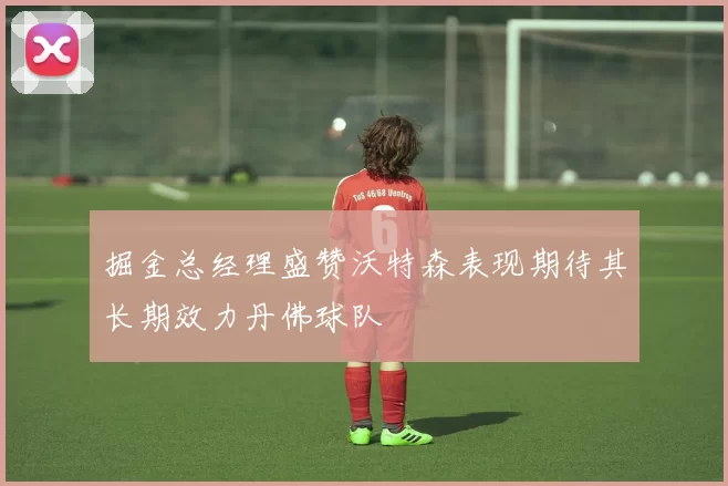 掘金总经理盛赞沃特森表现期待其长期效力丹佛球队