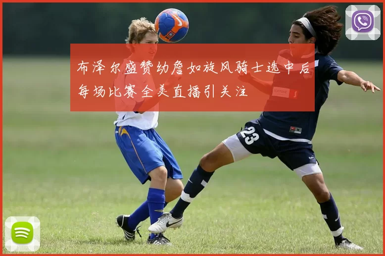 布泽尔盛赞幼詹如旋风骑士选中后每场比赛全美直播引关注