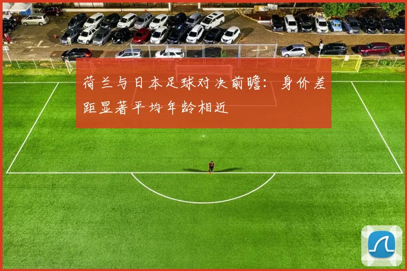 荷兰与日本足球对决前瞻：身价差距显著平均年龄相近