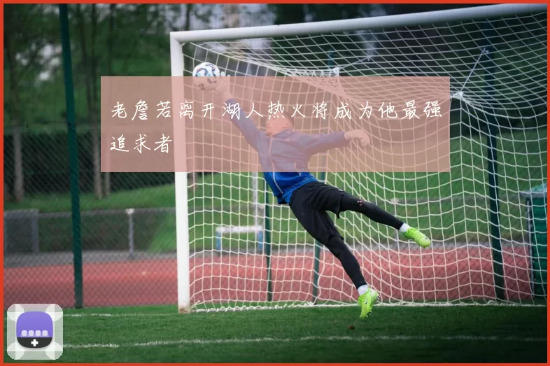 老詹若离开湖人热火将成为他最强追求者