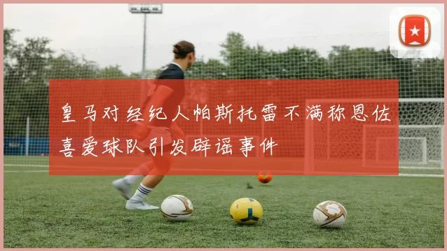 皇马对经纪人帕斯托雷不满称恩佐喜爱球队引发辟谣事件
