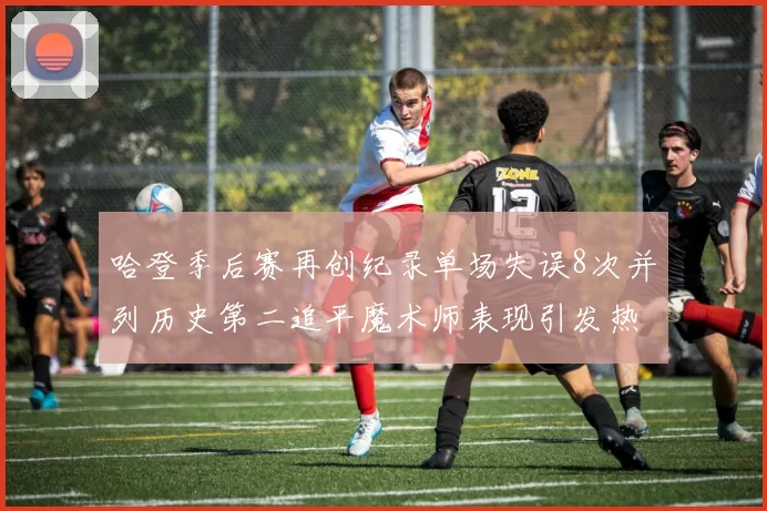 哈登季后赛再创纪录单场失误8次并列历史第二追平魔术师表现引发热议