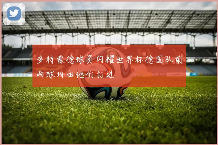 多特蒙德球员闪耀世界杯德国队前两球均由他们打进