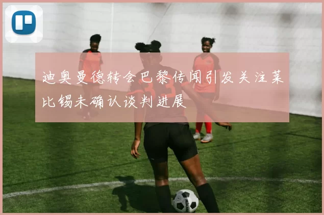 迪奥曼德转会巴黎传闻引发关注莱比锡未确认谈判进展