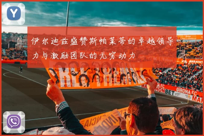 伊尔迪兹盛赞斯帕莱蒂的卓越领导力与激励团队的无穷动力