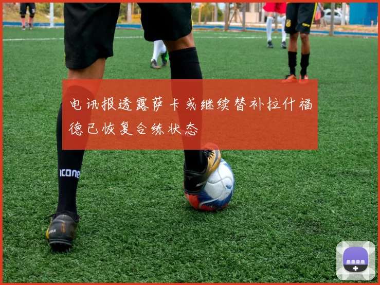 电讯报透露萨卡或继续替补拉什福德已恢复合练状态