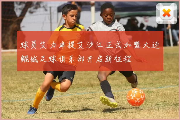 球员艾力库提艾沙江正式加盟大连鲲城足球俱乐部开启新征程