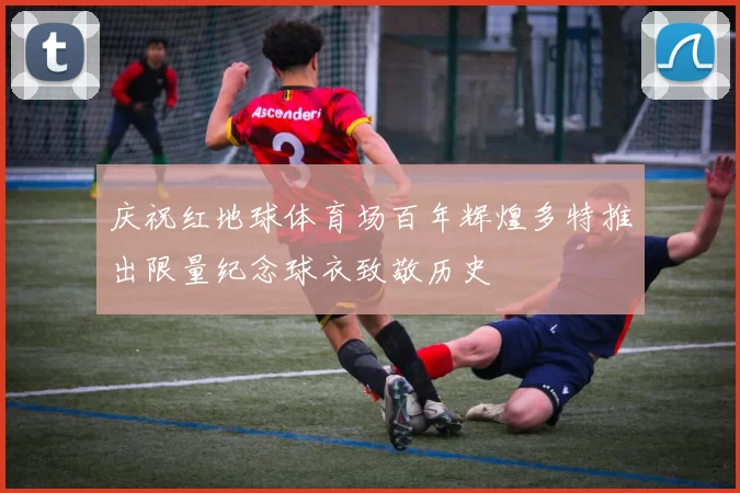 庆祝红地球体育场百年辉煌多特推出限量纪念球衣致敬历史