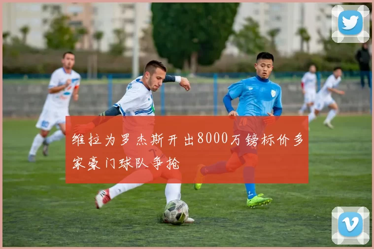 维拉为罗杰斯开出8000万镑标价多家豪门球队争抢