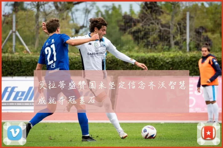 莫拉蒂盛赞国米坚定信念齐沃智慧成就夺冠基石
